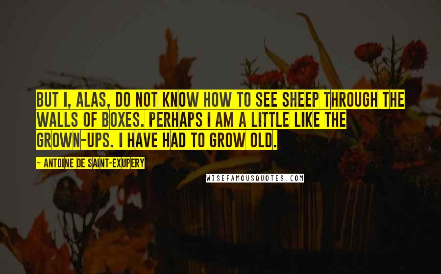 Antoine De Saint-Exupery Quotes: But I, alas, do not know how to see sheep through the walls of boxes. Perhaps I am a little like the grown-ups. I have had to grow old.
