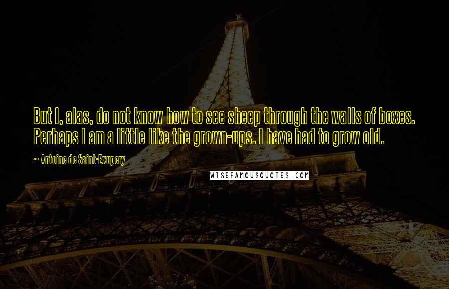 Antoine De Saint-Exupery Quotes: But I, alas, do not know how to see sheep through the walls of boxes. Perhaps I am a little like the grown-ups. I have had to grow old.