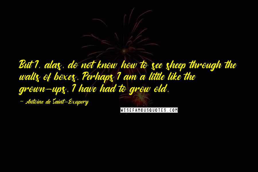 Antoine De Saint-Exupery Quotes: But I, alas, do not know how to see sheep through the walls of boxes. Perhaps I am a little like the grown-ups. I have had to grow old.