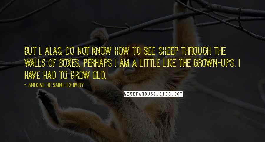 Antoine De Saint-Exupery Quotes: But I, alas, do not know how to see sheep through the walls of boxes. Perhaps I am a little like the grown-ups. I have had to grow old.