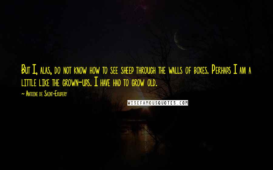 Antoine De Saint-Exupery Quotes: But I, alas, do not know how to see sheep through the walls of boxes. Perhaps I am a little like the grown-ups. I have had to grow old.