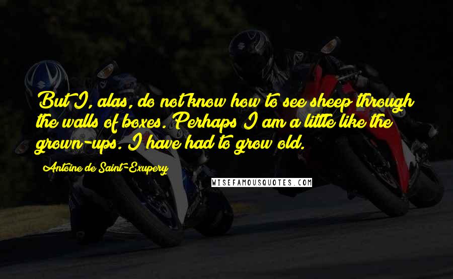Antoine De Saint-Exupery Quotes: But I, alas, do not know how to see sheep through the walls of boxes. Perhaps I am a little like the grown-ups. I have had to grow old.