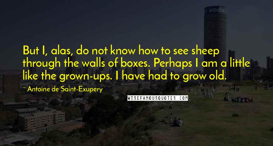 Antoine De Saint-Exupery Quotes: But I, alas, do not know how to see sheep through the walls of boxes. Perhaps I am a little like the grown-ups. I have had to grow old.