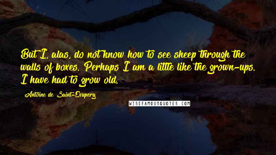Antoine De Saint-Exupery Quotes: But I, alas, do not know how to see sheep through the walls of boxes. Perhaps I am a little like the grown-ups. I have had to grow old.