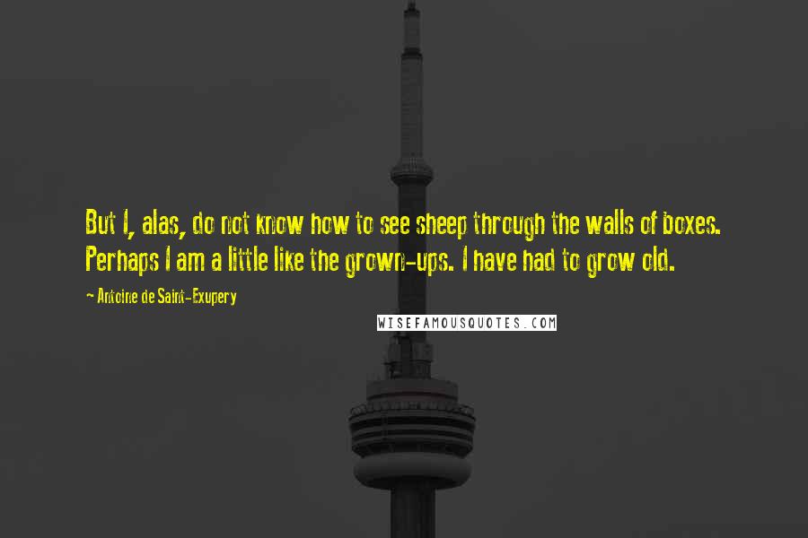 Antoine De Saint-Exupery Quotes: But I, alas, do not know how to see sheep through the walls of boxes. Perhaps I am a little like the grown-ups. I have had to grow old.