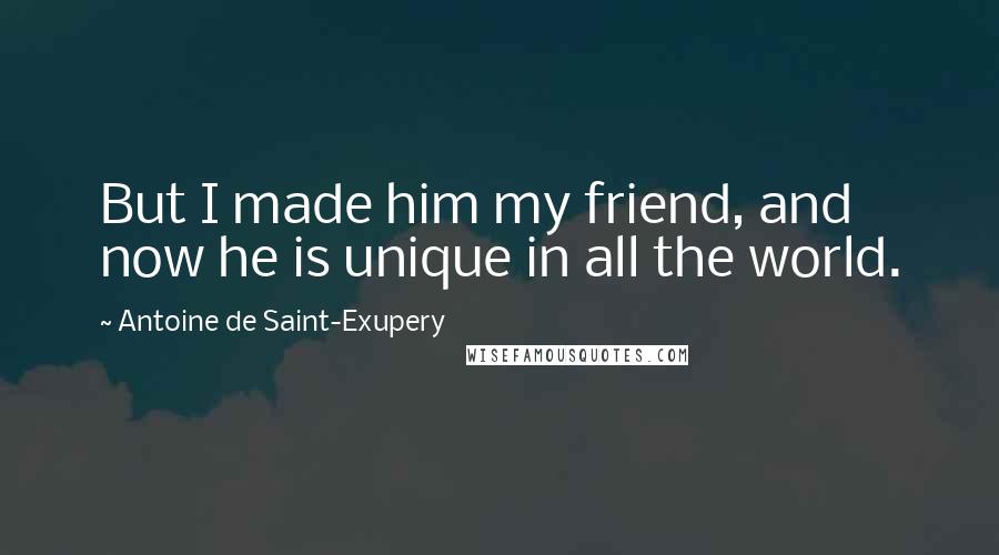 Antoine De Saint-Exupery Quotes: But I made him my friend, and now he is unique in all the world.