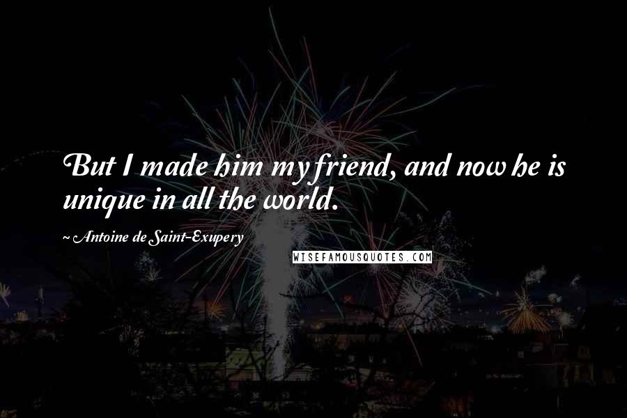 Antoine De Saint-Exupery Quotes: But I made him my friend, and now he is unique in all the world.