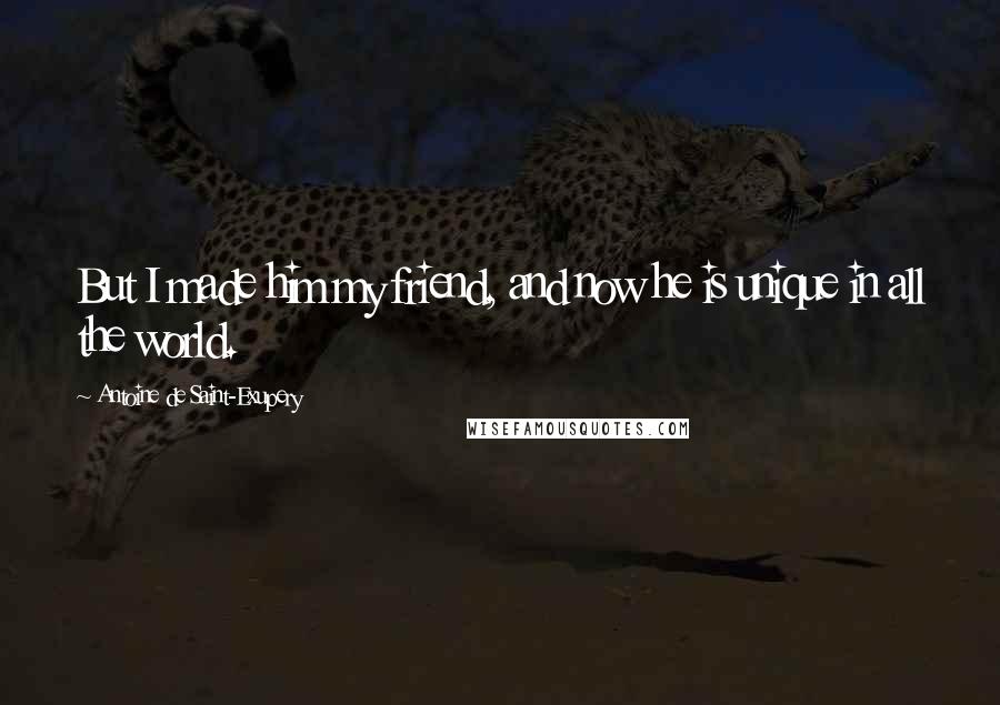 Antoine De Saint-Exupery Quotes: But I made him my friend, and now he is unique in all the world.
