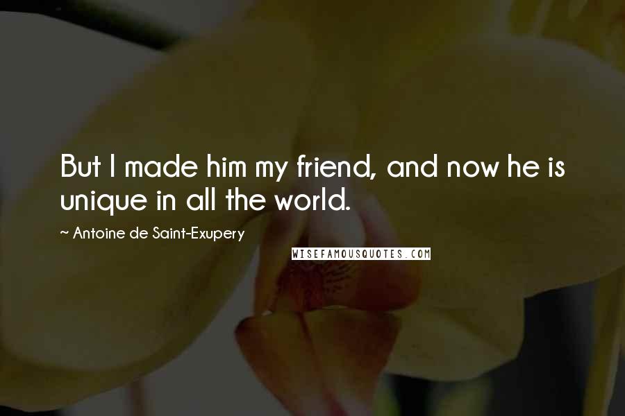 Antoine De Saint-Exupery Quotes: But I made him my friend, and now he is unique in all the world.