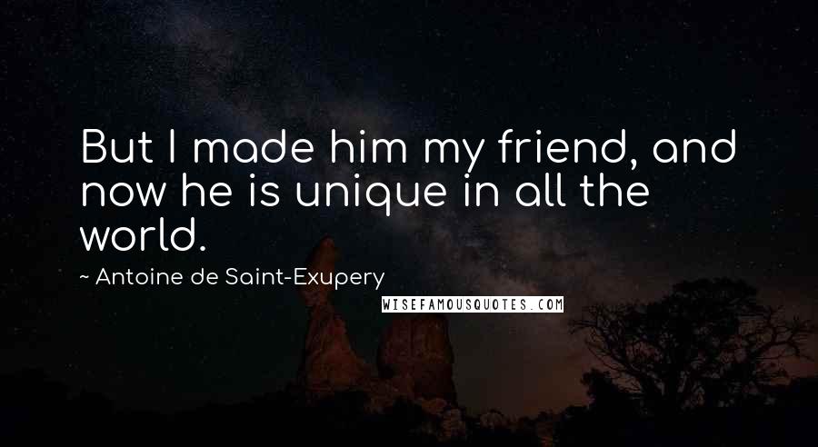 Antoine De Saint-Exupery Quotes: But I made him my friend, and now he is unique in all the world.