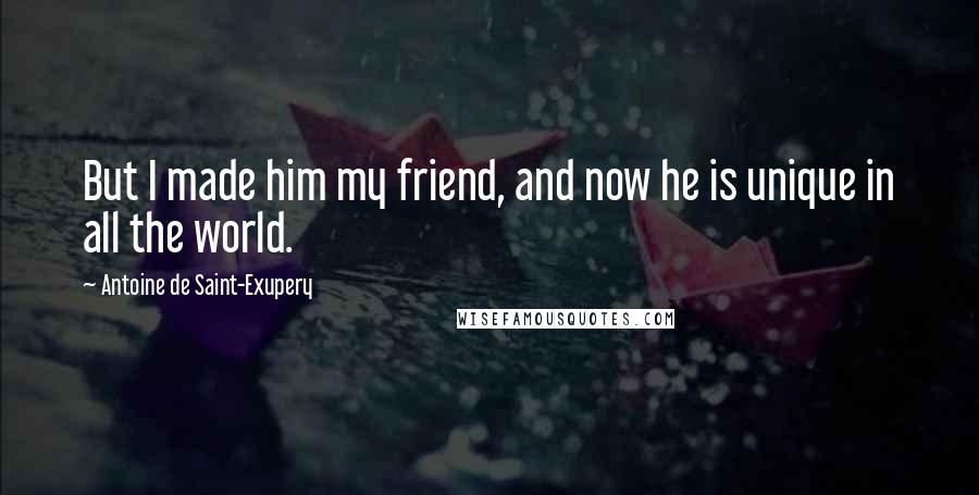 Antoine De Saint-Exupery Quotes: But I made him my friend, and now he is unique in all the world.