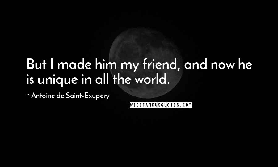 Antoine De Saint-Exupery Quotes: But I made him my friend, and now he is unique in all the world.