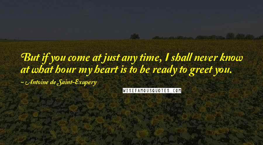 Antoine De Saint-Exupery Quotes: But if you come at just any time, I shall never know at what hour my heart is to be ready to greet you.