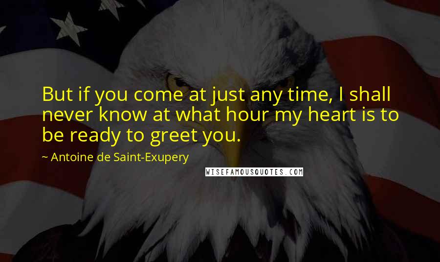 Antoine De Saint-Exupery Quotes: But if you come at just any time, I shall never know at what hour my heart is to be ready to greet you.