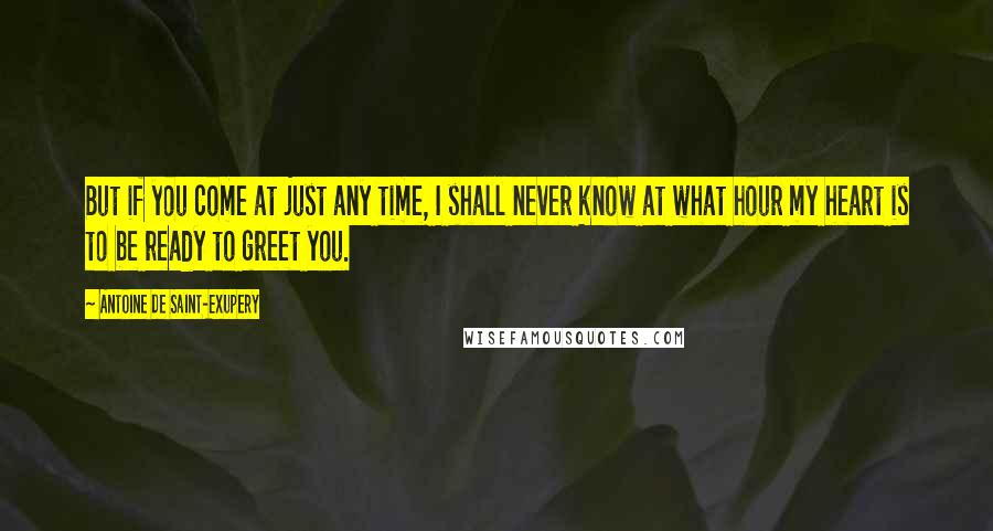 Antoine De Saint-Exupery Quotes: But if you come at just any time, I shall never know at what hour my heart is to be ready to greet you.