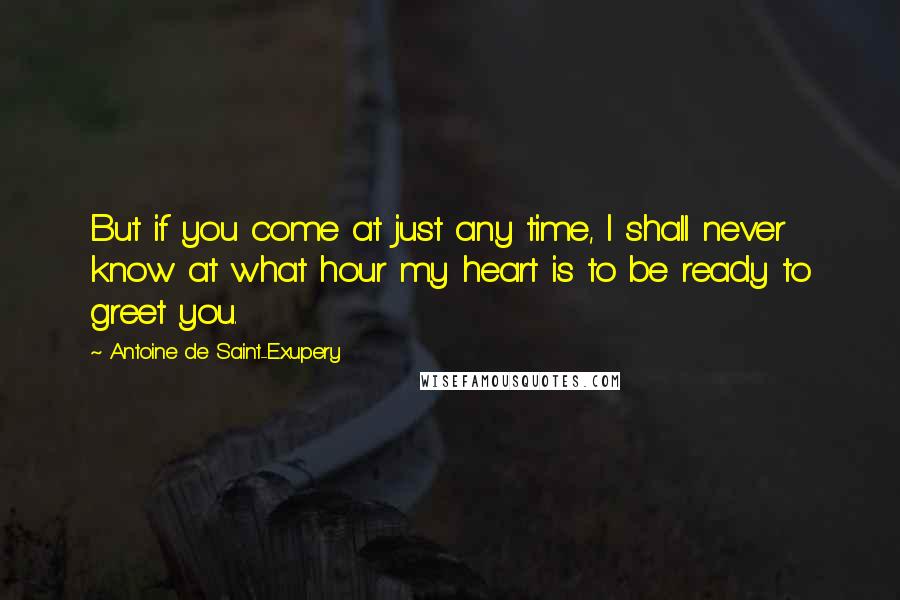 Antoine De Saint-Exupery Quotes: But if you come at just any time, I shall never know at what hour my heart is to be ready to greet you.