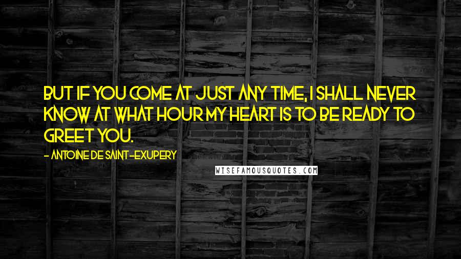 Antoine De Saint-Exupery Quotes: But if you come at just any time, I shall never know at what hour my heart is to be ready to greet you.