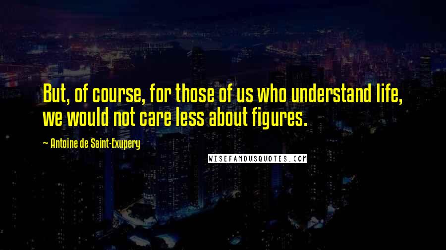 Antoine De Saint-Exupery Quotes: But, of course, for those of us who understand life, we would not care less about figures.