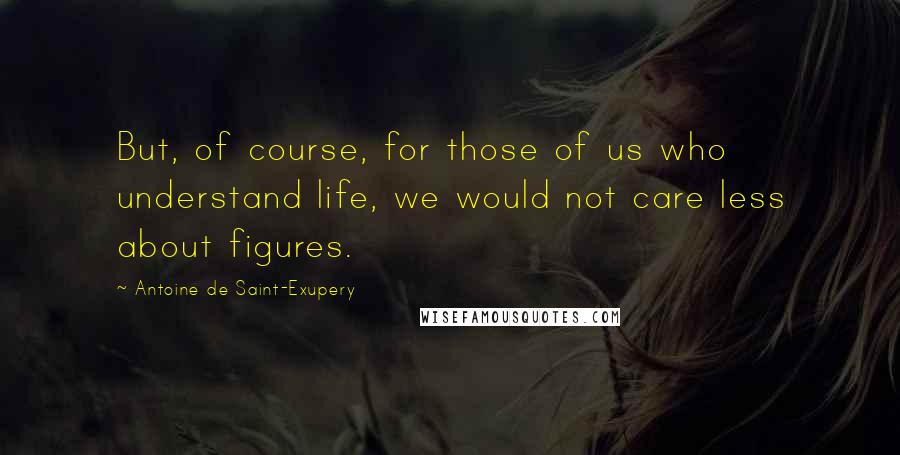 Antoine De Saint-Exupery Quotes: But, of course, for those of us who understand life, we would not care less about figures.