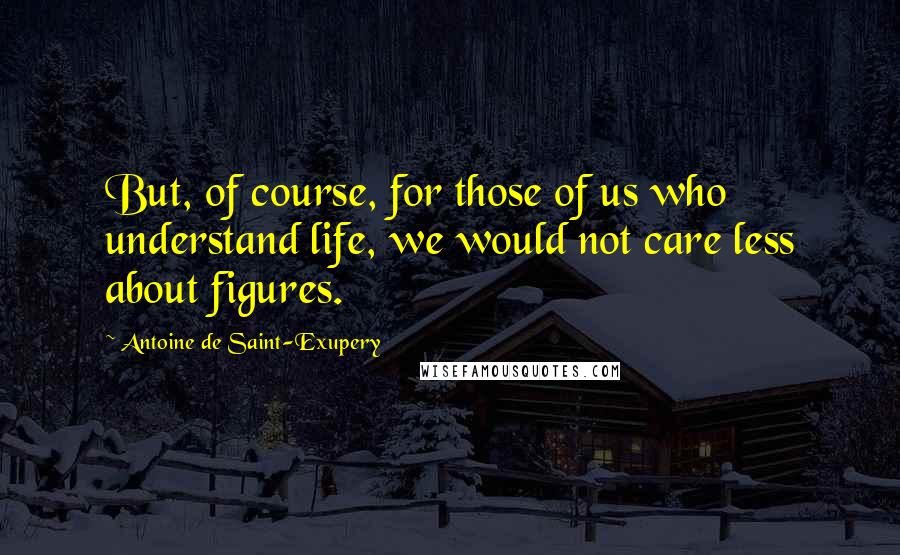 Antoine De Saint-Exupery Quotes: But, of course, for those of us who understand life, we would not care less about figures.