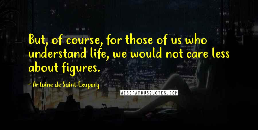 Antoine De Saint-Exupery Quotes: But, of course, for those of us who understand life, we would not care less about figures.