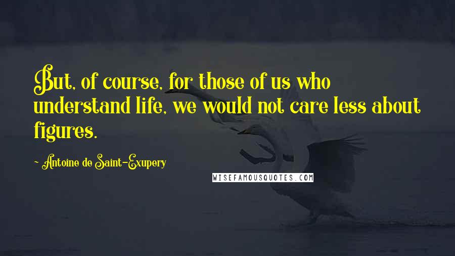 Antoine De Saint-Exupery Quotes: But, of course, for those of us who understand life, we would not care less about figures.