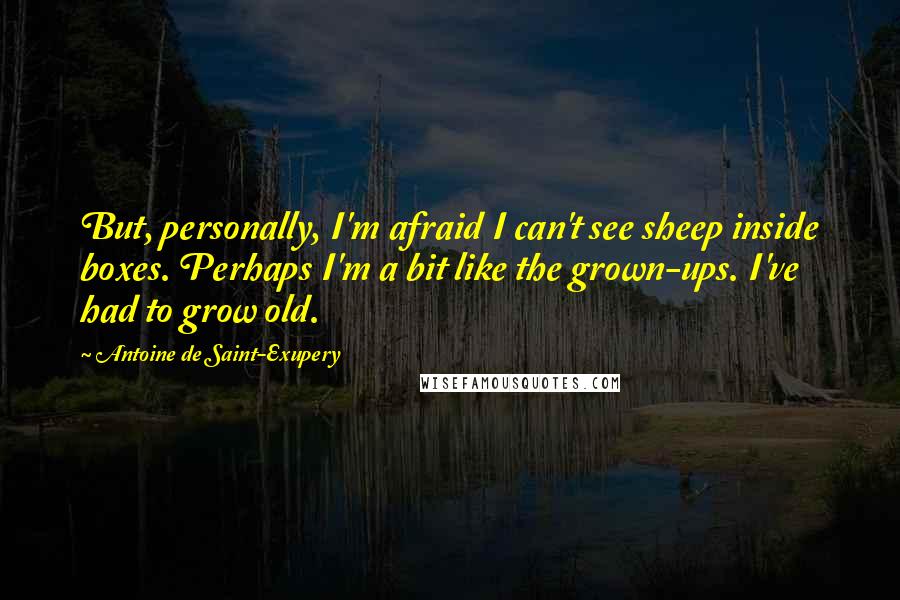 Antoine De Saint-Exupery Quotes: But, personally, I'm afraid I can't see sheep inside boxes. Perhaps I'm a bit like the grown-ups. I've had to grow old.