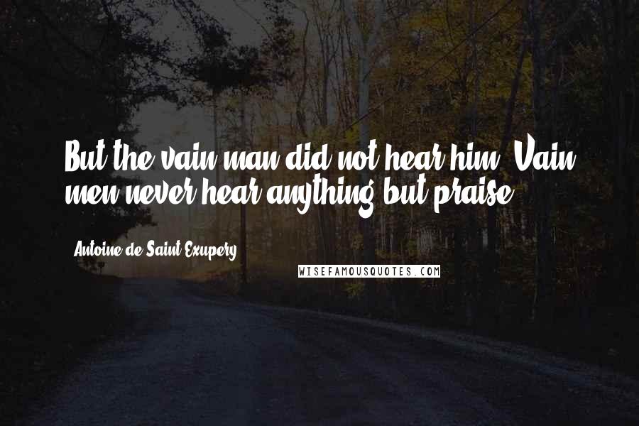 Antoine De Saint-Exupery Quotes: But the vain man did not hear him. Vain men never hear anything but praise.