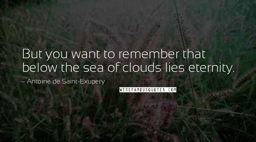 Antoine De Saint-Exupery Quotes: But you want to remember that below the sea of clouds lies eternity.