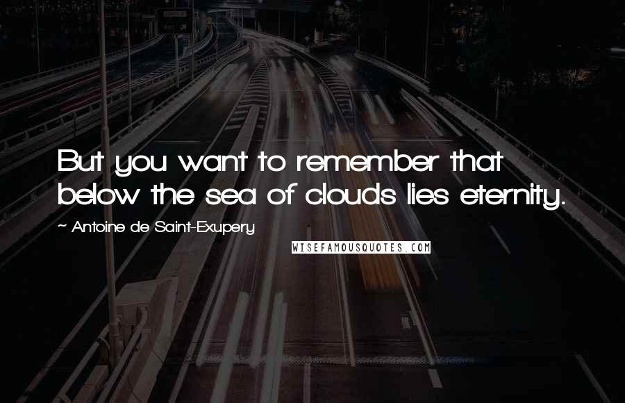 Antoine De Saint-Exupery Quotes: But you want to remember that below the sea of clouds lies eternity.
