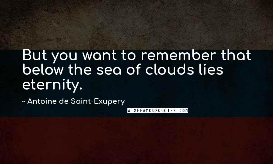 Antoine De Saint-Exupery Quotes: But you want to remember that below the sea of clouds lies eternity.