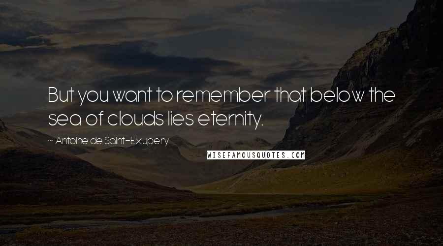 Antoine De Saint-Exupery Quotes: But you want to remember that below the sea of clouds lies eternity.