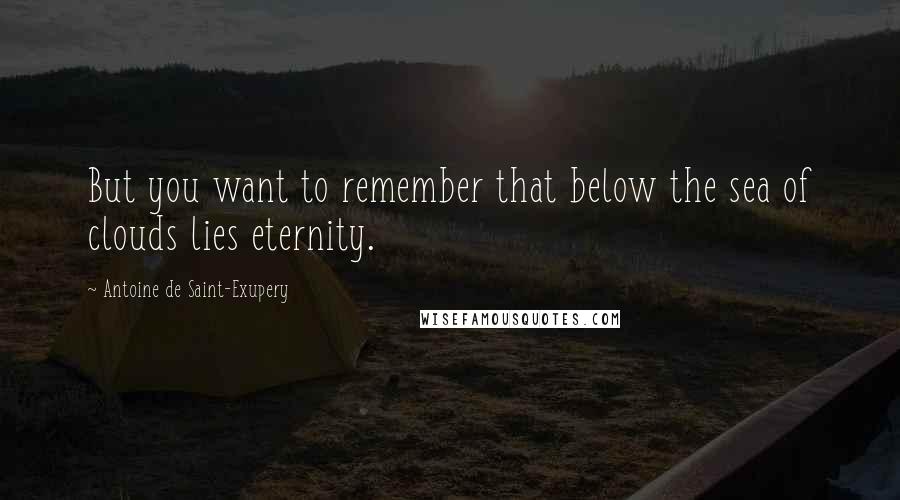 Antoine De Saint-Exupery Quotes: But you want to remember that below the sea of clouds lies eternity.
