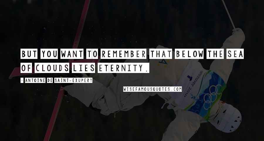 Antoine De Saint-Exupery Quotes: But you want to remember that below the sea of clouds lies eternity.