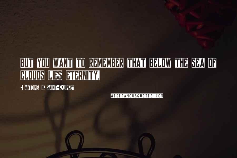 Antoine De Saint-Exupery Quotes: But you want to remember that below the sea of clouds lies eternity.