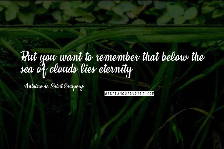 Antoine De Saint-Exupery Quotes: But you want to remember that below the sea of clouds lies eternity.