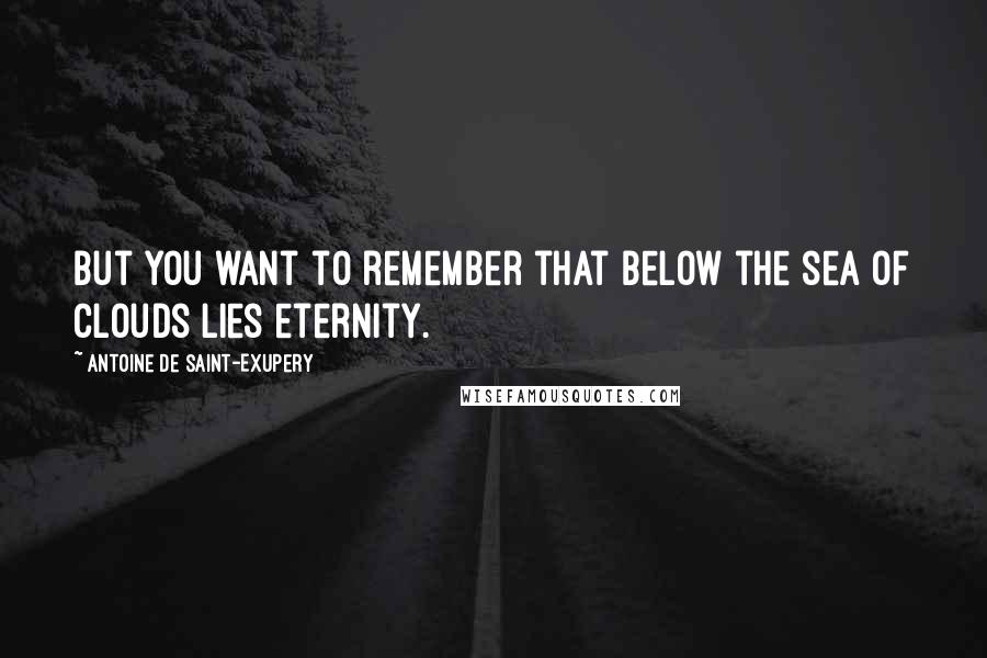 Antoine De Saint-Exupery Quotes: But you want to remember that below the sea of clouds lies eternity.