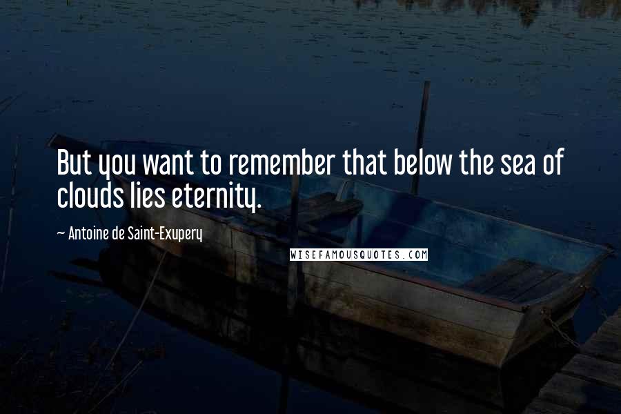 Antoine De Saint-Exupery Quotes: But you want to remember that below the sea of clouds lies eternity.