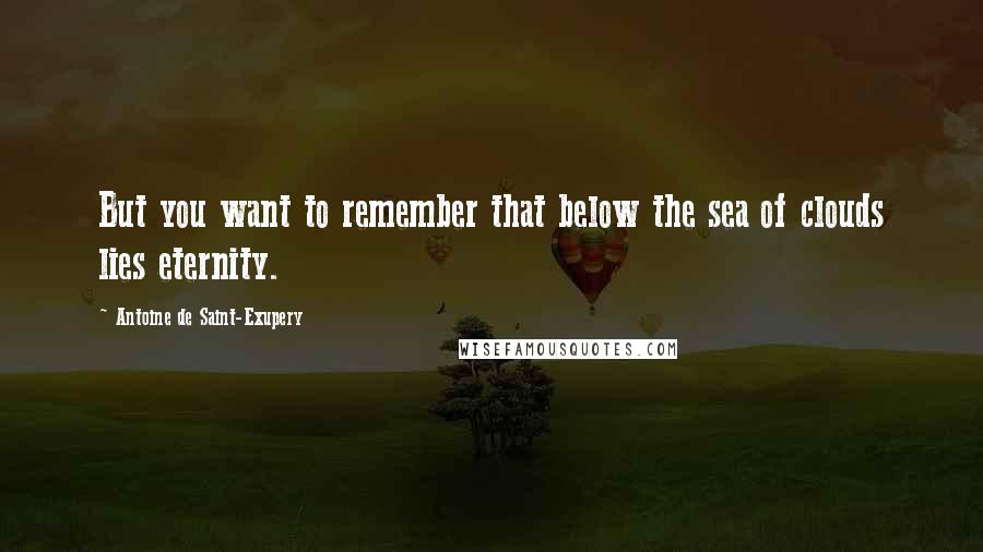 Antoine De Saint-Exupery Quotes: But you want to remember that below the sea of clouds lies eternity.
