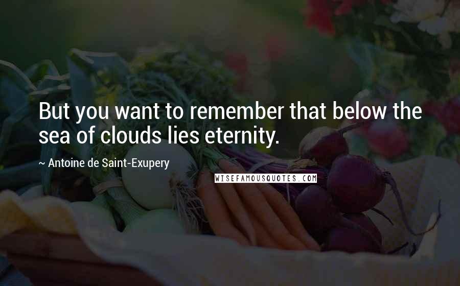 Antoine De Saint-Exupery Quotes: But you want to remember that below the sea of clouds lies eternity.