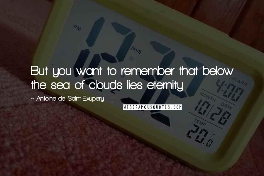 Antoine De Saint-Exupery Quotes: But you want to remember that below the sea of clouds lies eternity.