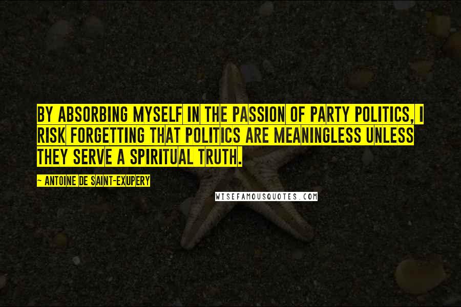 Antoine De Saint-Exupery Quotes: By absorbing myself in the passion of party politics, I risk forgetting that politics are meaningless unless they serve a spiritual truth.