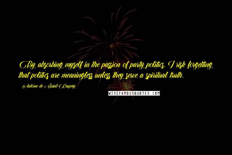 Antoine De Saint-Exupery Quotes: By absorbing myself in the passion of party politics, I risk forgetting that politics are meaningless unless they serve a spiritual truth.