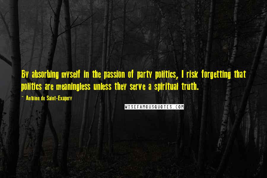 Antoine De Saint-Exupery Quotes: By absorbing myself in the passion of party politics, I risk forgetting that politics are meaningless unless they serve a spiritual truth.