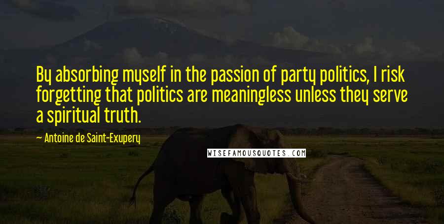 Antoine De Saint-Exupery Quotes: By absorbing myself in the passion of party politics, I risk forgetting that politics are meaningless unless they serve a spiritual truth.