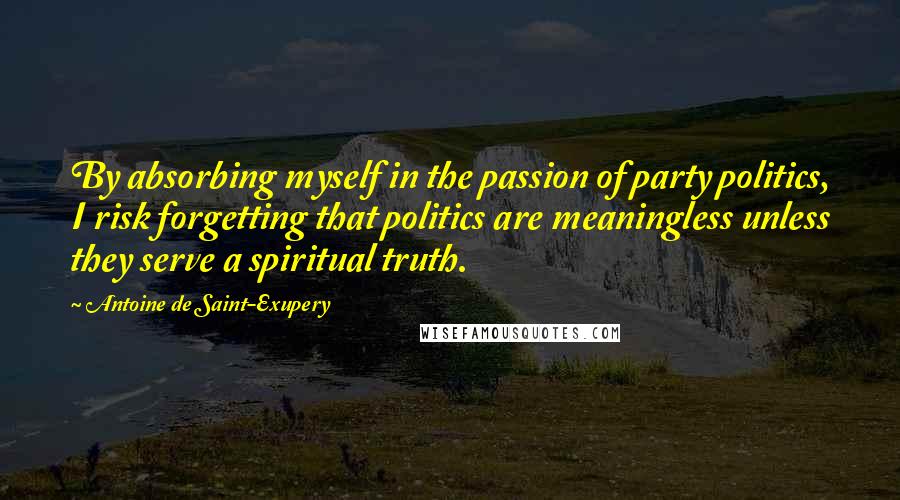 Antoine De Saint-Exupery Quotes: By absorbing myself in the passion of party politics, I risk forgetting that politics are meaningless unless they serve a spiritual truth.