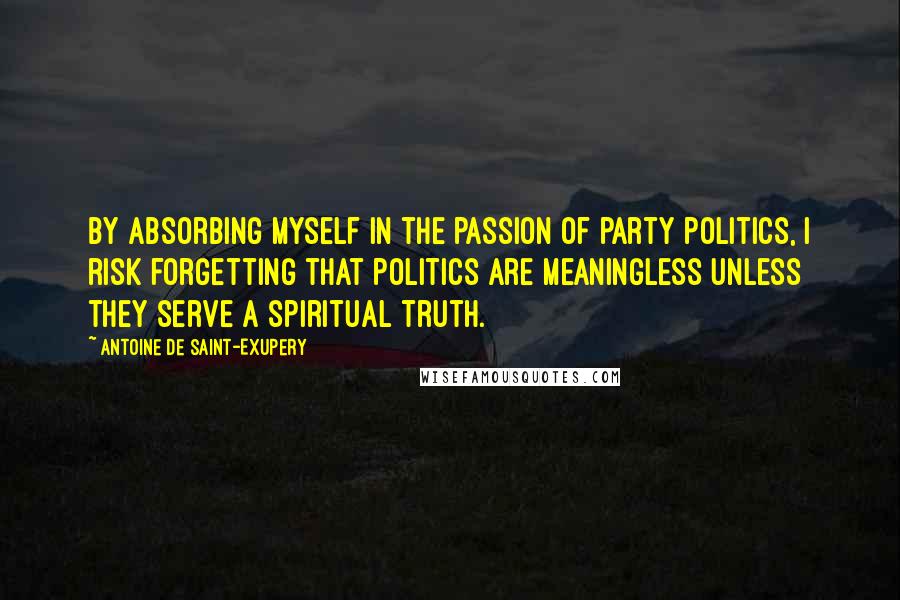 Antoine De Saint-Exupery Quotes: By absorbing myself in the passion of party politics, I risk forgetting that politics are meaningless unless they serve a spiritual truth.