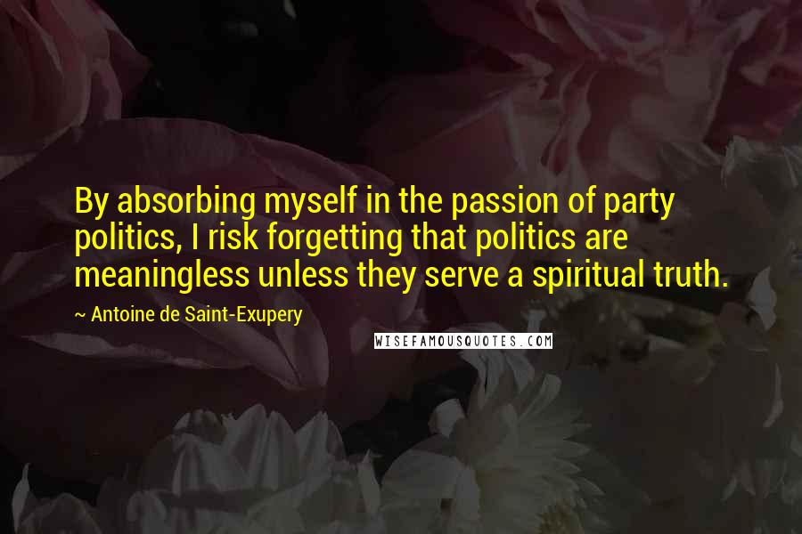 Antoine De Saint-Exupery Quotes: By absorbing myself in the passion of party politics, I risk forgetting that politics are meaningless unless they serve a spiritual truth.