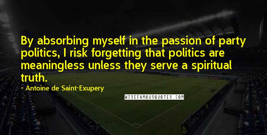 Antoine De Saint-Exupery Quotes: By absorbing myself in the passion of party politics, I risk forgetting that politics are meaningless unless they serve a spiritual truth.