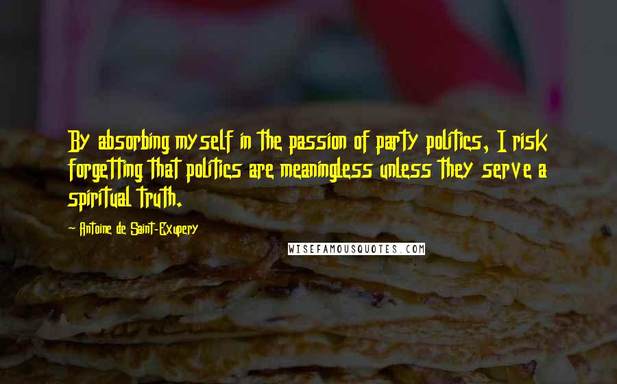 Antoine De Saint-Exupery Quotes: By absorbing myself in the passion of party politics, I risk forgetting that politics are meaningless unless they serve a spiritual truth.